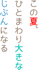 この夏、ひとまわり大きなじぶんになる